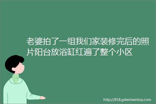 老婆拍了一组我们家装修完后的照片阳台放浴缸红遍了整个小区