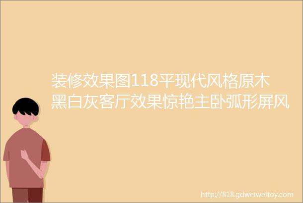 装修效果图118平现代风格原木黑白灰客厅效果惊艳主卧弧形屏风太赞了