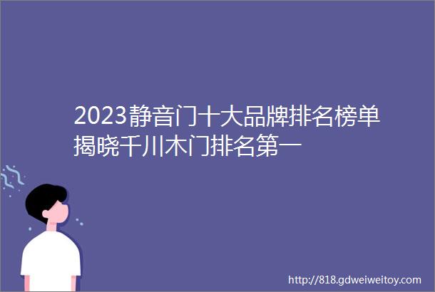 2023静音门十大品牌排名榜单揭晓千川木门排名第一